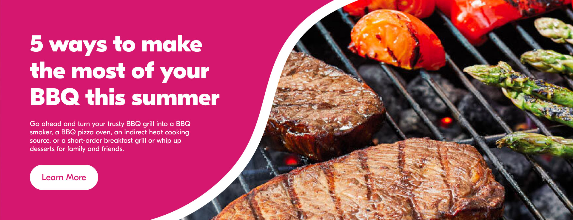 Text Reading 'Know 5 ways to make the most of you BBQ this summer. Go ahead and turnyour trusty BBQ grill into a BBQ smoker, a BBQ oven, an indirect heat cooking source or a short-order breakfast grill or whip up desserts for family and friends. 'Learn more' from the button below for more information.'